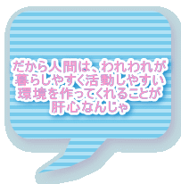 だから人間は、われわれが 暮らしやすく活動しやすい 環境を作ってくれることが 肝心なんじゃ